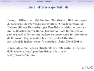 Introduzione    Non sequenzialit`
                                a   Informatica umanistica   Ipertesti narrativi     Narrativa interattiva




Critica letteraria ipertestuale


       Delany e Gilbert nel 1991 lanciano The Dickens Web, un corpus di
       documenti di Intermedia incentrati su ‘Grandi speranze’ di Dickens
       (Brown University), per l’analisi e la critica letteraria a livello
       didattico universitario. Landow fa usare Intermedia ai suoi studenti
       di letteratura inglese, su opere come In memoriam di Tennyson.
       Seguono altre tele (web) sulla letteratura postcoloniale inglese,
       come In custody di Anita Desai (1984).

       Il risultato ` che l’analisi strutturale dei testi porta l’attenzione
                    e
       dalla triade autore/opera/tradizione alla triade
       testo/discorso/cultura.


                                                                                   20/33
 