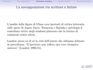 Introduzione    Non sequenzialit`
                                a   Informatica umanistica   Ipertesti narrativi     Narrativa interattiva




La sovrapposizione tra scrittore e lettore



       L’analisi della ﬁgura di Ulisse crea ipertesti di critica letteraria sulle
       opere di James Joyce, Tennyson e Soyinka e privilegia il contributo
       attivo degli studenti piuttosto che la lettura di commenti critici
       altrui.

       Landow prova su di s´ la crisi dell’autore che abbiamo delinato in
                            e
       precedenza: “L’ipertesto non tollera una voce tirannica, univoca”
       (Landow 1993:15).




                                                                                   21/33
 