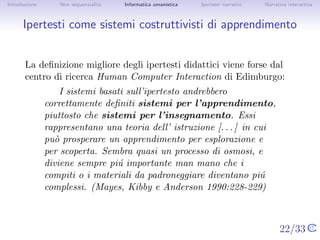 Introduzione       Non sequenzialit`
                                   a   Informatica umanistica   Ipertesti narrativi     Narrativa interattiva




Ipertesti come sistemi costruttivisti di apprendimento


       La deﬁnizione migliore degli ipertesti didattici viene forse dal
       centro di ricerca Human Computer Interaction di Edimburgo:
                   I sistemi basati sull’ipertesto andrebbero
               correttamente deﬁniti sistemi per l’apprendimento,
               piuttosto che sistemi per l’insegnamento. Essi
               rappresentano una teoria dell’ istruzione [. . . ] in cui pu`
                                                                           o
               prosperare un apprendimento per esplorazione e per
               scoperta. Sembra quasi un processo di osmosi, e diviene
               sempre pi´ importante man mano che i compiti o i
                          u
               materiali da padroneggiare diventano pi´ complessi.
                                                         u
               (Mayes, Kibby e Anderson 1990:228-229)


                                                                                      22/33
 