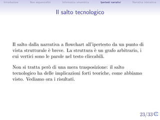Introduzione    Non sequenzialit`
                                a   Informatica umanistica   Ipertesti narrativi     Narrativa interattiva




Il salto tecnologico




       Il salto dalla narrativa a ﬂowchart all’ipertesto da un punto di vista
       strutturale ` breve. La struttura ` un grafo arbitrario, i cui vertici
                    e                      e
       sono le parole nel testo cliccabili.

       Non si tratta per` di una mera trasposizione: il salto tecnologico
                         o
       ha delle implicazioni forti teoriche, come abbiamo visto. Vediamo
       ora i risultati.




                                                                                   23/33
 