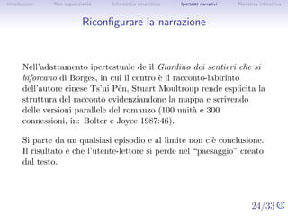Introduzione    Non sequenzialit`
                                a   Informatica umanistica   Ipertesti narrativi     Narrativa interattiva




Riconﬁgurare la narrazione



       Nell’adattamento ipertestuale de il Giardino dei sentieri che si
       biforcano di Borges, in cui il centro ` il racconto-labirinto
                                             e
       dell’autore cinese Ts’ui Pˆn, Stuart Moultroup rende esplicita la
                                 e
       struttura del racconto evidenziandone la mappa e scrivendo delle
       versioni parallele del romanzo (100 unit` e 300 connessioni, in:
                                                  a
       Bolter e Joyce 1987:46).

       Si parte da un qualsiasi episodio e al limite non c’` conclusione. Il
                                                           e
       risultato ` che l’utente-lettore si perde nel “paesaggio” creato dal
                 e
       testo.



                                                                                   24/33
 