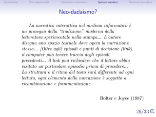 Introduzione       Non sequenzialit`
                                   a   Informatica umanistica   Ipertesti narrativi     Narrativa interattiva




Neo-dadaismo?

                   La narrativa interattiva nel medium informatico ` une
               proseguo della “tradizione” moderna della letteratura
               sperimentale nella stampa... L’autore disegna uno spazio
               testuale dove opera la narrazione stessa... [Oltre agli]
               episodi e punti di decisione (link), il computer pu` tenere
                                                                    o
               traccia degli episodi precedenti... il link pu` richiedere
                                                             o
               che il lettore abbia visitato un particolare episodio prima
               di procedere... La struttura e il ritmo del testo sar`a
               diﬀerente ad ogni lettura, ogni elemento della narrazione
               ` soggetto a ricombinazione e frammentazione.
               e


                                                                   Bolter e Joyce (1987)

                                                                                      26/33
 