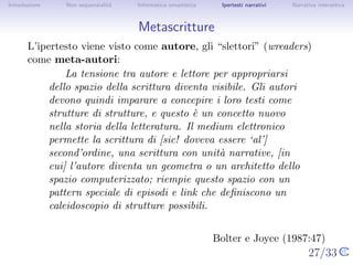 Introduzione   Non sequenzialit`
                               a   Informatica umanistica    Ipertesti narrativi     Narrativa interattiva




Metascritture
       L’ipertesto viene visto come autore, gli “scrittori” (wreaders)
       come meta-autori:
                La tensione tra autore e lettore per appropriarsi dello
            spazio della scrittura diventa visibile. Gli autori devono
            quindi imparare a concepire i loro testi come strutture di
            strutture, e questo ` un concetto nuovo nella storia della
                                 e
            letteratura. Il medium elettronico permette la scrittura di
            [sic! doveva essere ‘al’] second’ordine, una scrittura con
            unit` narrative, [in cui] l’autore diventa un geometra o un
                 a
            architetto dello spazio computerizzato; riempie questo
            spazio con un pattern speciale di episodi e link che
            deﬁniscono un caleidoscopio di strutture possibili.


                                                            Bolter e Joyce (1987:47)
                                                                                   27/33
 