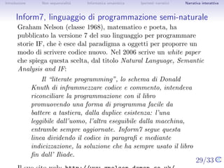 Introduzione       Non sequenzialit`
                                   a   Informatica umanistica   Ipertesti narrativi   Narrativa interattiva




Inform7, linguaggio di programmazione semi-naturale
       Graham Nelson (classe 1968), matematico e poeta, ha pubblicato
       la versione 7 del suo linguaggio per programmare storie IF, che `
                                                                       e
       esce dal paradigma a oggetti per proporre un modo di scrivere
       codice nuovo. Nel 2006 scrive un white paper che spiega questa
       scelta, dal titolo Natural Language, Semantic Analysis and IF:
                   Il “literate programming”, lo schema di Donald Knuth
               di inframmezzare codice e commento, intendeva
               riconciliare la programmazione con il libro promuovendo
               una forma di programma facile da battere a tastiera,
               dalla duplice esistenza: l’una leggibile dall’uomo, l’altra
               eseguibile dalla macchina, entrambe sempre aggiornate.
               Inform7 segue questa linea dividendo il codice in
               paragraﬁ e mediante indicizzazione, la soluzione che ha
               sempre usato il libro ﬁn dall’ Iliade.
       Il suo sito web: http://www.gnelson.demon.co.uk/. 29/33
 