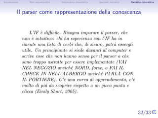 Introduzione       Non sequenzialit`
                                   a   Informatica umanistica   Ipertesti narrativi     Narrativa interattiva




Il parser come rappresentazione della conoscenza


                   L’IF ` diﬃcile. Bisogna imparare il parser, che non `
                        e                                               e
               intuitivo: chi ha esperienza con l’IF ha in imente una lista
               di verbi che, di sicuro, potr` essergli utile. Un
                                            a
               principiante si siede davanti al computer e scrive cose che
               non hanno senso per il parser o che sono troppo astratte
               per essere implementate (VAI NEL NEGOZIO anzich´       e
               NORD, forse, o FAI IL CHECK IN NELL’ALBERGO
               anzich´ PARLA CON IL PORTIERE). C’` una curva di
                      e                                     e
               apprendimento, c’` molto di pi´ da scoprire rispetto a un
                                   e            u
               gioco punta e clicca (Emily Short, 2005).



                                                                                      32/33
 