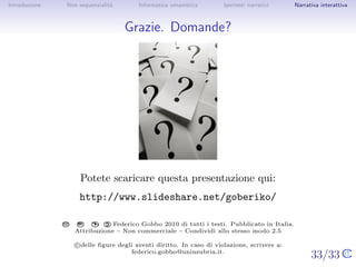 Introduzione       Non sequenzialit`
                                   a            Informatica umanistica             Ipertesti narrativi         Narrativa interattiva




Grazie. Domande?




                          Potete scaricare questa presentazione qui:
                        http://www.slideshare.net/goberiko/

                                         C
                         CC    BY:   $      Federico Gobbo 2009 di tutti i testi. Pubblicato in Italia.
                                   




                              Attribuzione – Non commerciale – Condividi allo stesso modo 2.5

               c delle ﬁgure degli aventi diritto. In caso di violazione, scrivere a: federico.gobbo@uninsubria.it.


                                                                                                          33/33
 