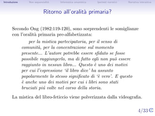 Introduzione       Non sequenzialit`
                                   a   Informatica umanistica   Ipertesti narrativi    Narrativa interattiva




Ritorno all’oralit` primaria?
                  a


       Secondo Ong (1982:119-120), sono sorprendenti le somiglianze con
       l’oralit` primaria pre-alfabetizzata:
               a
                   per la mistica partecipatoria, per il senso di comunit`,
                                                                          a
               per la concentrazione sul momento presente... L’autore
               potrebbe essere sﬁdato se fosse possibile raggiungerlo,
               ma di fatto egli non pu` essere raggiunto in nessun
                                        o
               libro... Questo ` uno dei motivi per cui l’espressione ‘il
                               e
               libro dice’ ha assunto popolarmente lo stesso signiﬁcato
               di ‘` vero’. E questo ` anche uno dei motivi per cui i libri
                   e                  e
               sono stati bruciati pi´ volte nel corso della storia.
                                     u
       La mistica del libro-feticcio viene polverizzata dalla videograﬁa.

                                                                                      4/33
 