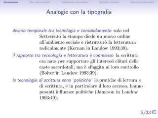 Introduzione    Non sequenzialit`
                                a   Informatica umanistica   Ipertesti narrativi    Narrativa interattiva




Analogie con la tipograﬁa


       divario temporale tra tecnologia e consolidamento solo nel
                    Settecento la stampa diede un nuovo ordine
                    all’ambiente sociale e ristruttur` la letteratura
                                                     o
                    radicalmente (Kernan in Landow 1993:39).
       il rapporto tra tecnologia e letteratura ` complesso la scrittura era
                                                e
                      nata per supportare gli interessi elitari delle caste
                      sacerdotali, ma ` sfuggita al loro controllo (Bolter in
                                      e
                      Landow 1993:39).
       le tecnologie di scrittura sono ‘politiche’ le pratiche di lettura e di
                     scrittura, e in particolare il loro accesso, hanno
                     pesanti inﬂuenze politiche (Jameson in Landow
                     1993:40).

                                                                                   5/33
 