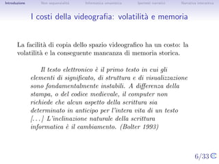 Introduzione       Non sequenzialit`
                                   a   Informatica umanistica   Ipertesti narrativi    Narrativa interattiva




I costi della videograﬁa: volatilit` e memoria
                                   a


       La facilit` di copia dello spazio videograﬁco ha un costo: la
                  a
       volatilit` e la conseguente mancanza di memoria storica.
                a

                    Il testo elettronico ` il primo testo in cui gli elementi
                                         e
               di signiﬁcato, di struttura e di visualizzazione sono
               fondamentalmente instabili. A diﬀerenza della stampa, o
               del codice medievale, il computer non richiede che alcun
               aspetto della scrittura sia determinato in anticipo per
               l’intera vita di un testo [. . . ] L’inclinazione naturale della
               scrittura informatica ` il cambiamento. (Bolter 1993)
                                       e



                                                                                      6/33
 