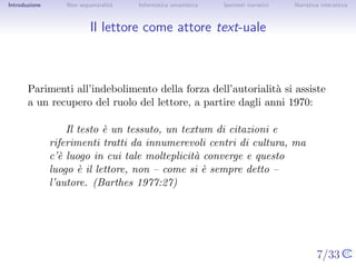 Introduzione       Non sequenzialit`
                                   a   Informatica umanistica   Ipertesti narrativi    Narrativa interattiva




Il lettore come attore text-uale



       Parimenti all’indebolimento della forza dell’autorialit` si assiste a
                                                              a
       un recupero del ruolo del lettore, a partire dagli anni 1970:

                   Il testo ` un tessuto, un textum di citazioni e
                            e
               riferimenti tratti da innumerevoli centri di cultura, ma c’`
                                                                          e
               luogo in cui tale molteplicit` converge e questo luogo ` il
                                            a                          e
               lettore, non – come si ` sempre detto – l’autore. (Barthes
                                       e
               1977:27)




                                                                                      7/33
 
