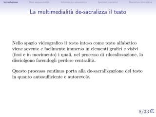Introduzione   Non sequenzialit`
                               a   Informatica umanistica   Ipertesti narrativi    Narrativa interattiva




La multimedialit` de-sacralizza il testo
                a




       Nello spazio videograﬁco il testo inteso come testo alfabetico viene
       sovente e facilmente immerso in elementi graﬁci e visivi (ﬁssi e in
       movimento) i quali, nel processo di rilocalizzazione, lo disciolgono
       facendogli perdere centralit`.
                                   a

       Questo processo continuo porta alla de-sacralizzazione del testo in
       quanto autosuﬃciente e autorevole.




                                                                                  8/33
 
