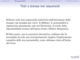 Introduzione    Non sequenzialit`
                                a   Informatica umanistica   Ipertesti narrativi    Narrativa interattiva




Testi a stampa non sequenziali



       Sebbene testi non sequenziali esistettero dall’invenzione della
       stampa (un esempio per tutti: la Bibbia), le potenzialit` si
                                                                a
       espletarono pienamente solo nel Novecento, il secolo della
       riproducibilit` tecnica dell’opera d’arte (Walter Benjamin).
                     a

       D’altra parte, con la narrativa interattiva, vediamo che la
       tecnologia da sola non necessariamente implica l’espletamento
       completo delle sue potenzialit`, come abbiamo visto all’inizio del
                                      a
       corso.



                                                                                   9/33
 