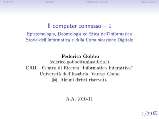 TCP/IP            WWW                  Cattedrali e bazaar        Open source




                   Il computer connesso – 1
         Epistemologia, Deontologia ed Etica dell’Informatica
         Storia dell’Informatica e della Comunicazione Digitale


                          Federico Gobbo
                   federico.gobbo@uninsubria.it
         CRII – Centro di Ricerca “Informatica Interattiva”
               Universit` dell’Insubria, Varese–Como
                        a
                     CC  Alcuni diritti riservati.


                             A.A. 2010-11


                                                                  1/29
 