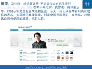 傅盛：马化腾：腾讯要开放 不能只考虑自己生意好
http://sinaurl.cn/hbzJdD 在3Q大战之前，我曾说，腾讯要反
思，如何从领先企业变成领袖企业。今天，我们欣喜的看到腾讯这
样的表态。如果腾讯真能如此，则是中国互联网的一大幸事，对腾
讯自己也是新的超越。拭目以待。
http://www.cn140.com/u/fusheng7878/
11
 