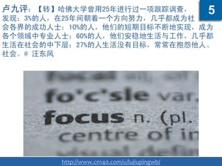 卢九评：【转】哈佛大学曾用25年进行过一项跟踪调查，
发现：3%的人，在25年间朝着一个方向努力，几乎都成为社
会各界的成功人士；10%的人，他们的短期目标不断地实现，成为
各个领域中专业人士；60%的人，他们安稳地生活与工作，几乎都
生活在社会的中下层；27%的人生活没有目标，常常在抱怨他人、
社会。@ 汪东风
http://www.cn140.com/u/lujiupingwb/
5
 
