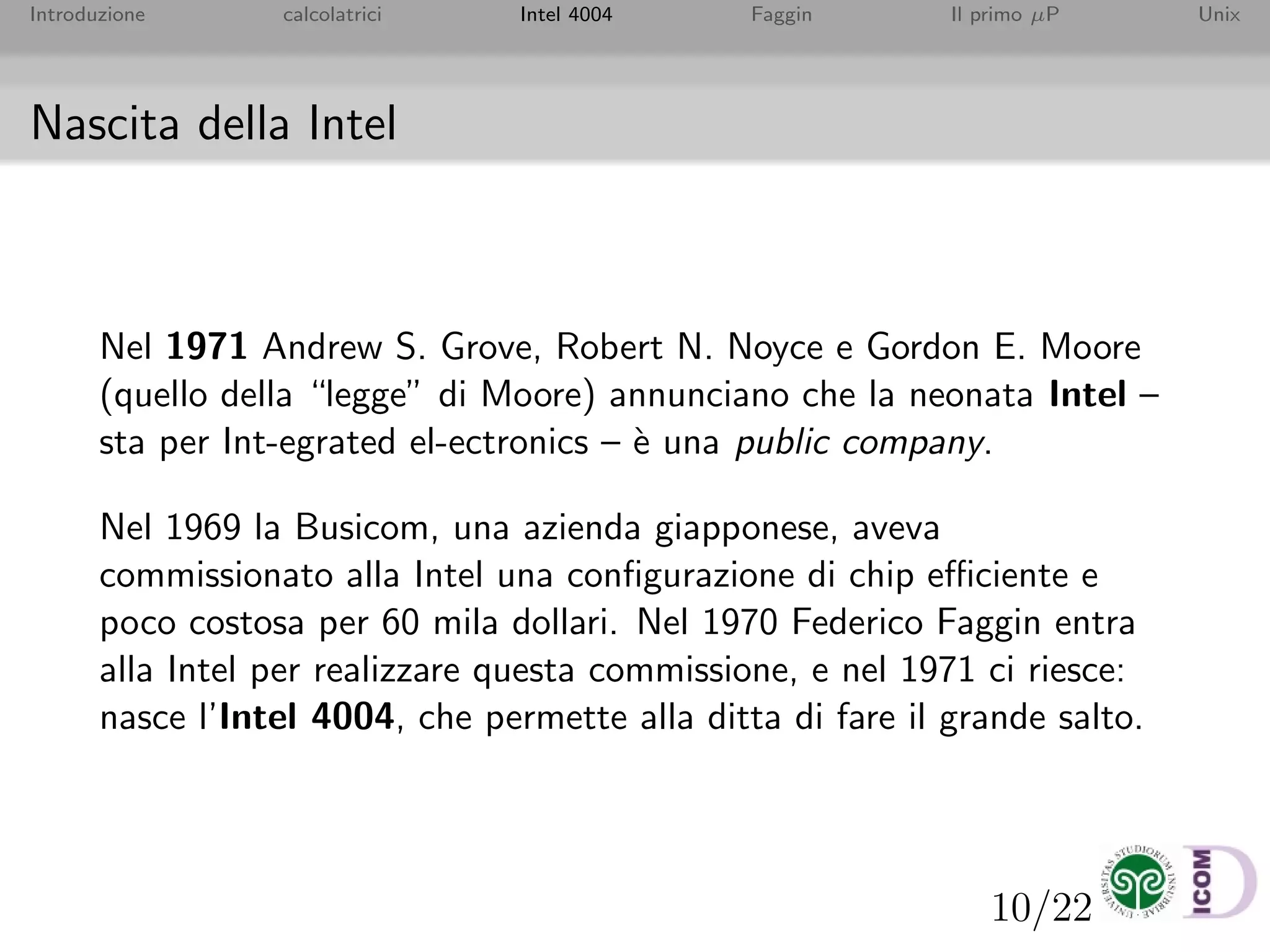 10/22
Introduzione calcolatrici Intel 4004 Faggin Il primo µP Unix
Nascita della Intel
Nel 1971 Andrew S. Grove, Robert N. Noyce e Gordon E. Moore
(quello della “legge” di Moore) annunciano che la neonata Intel –
sta per Int-egrated el-ectronics – `e una public company.
Nel 1969 la Busicom, una azienda giapponese, aveva
commissionato alla Intel una conﬁgurazione di chip eﬃciente e
poco costosa per 60 mila dollari. Nel 1970 Federico Faggin entra
alla Intel per realizzare questa commissione, e nel 1971 ci riesce:
nasce l’Intel 4004, che permette alla ditta di fare il grande salto.
 
