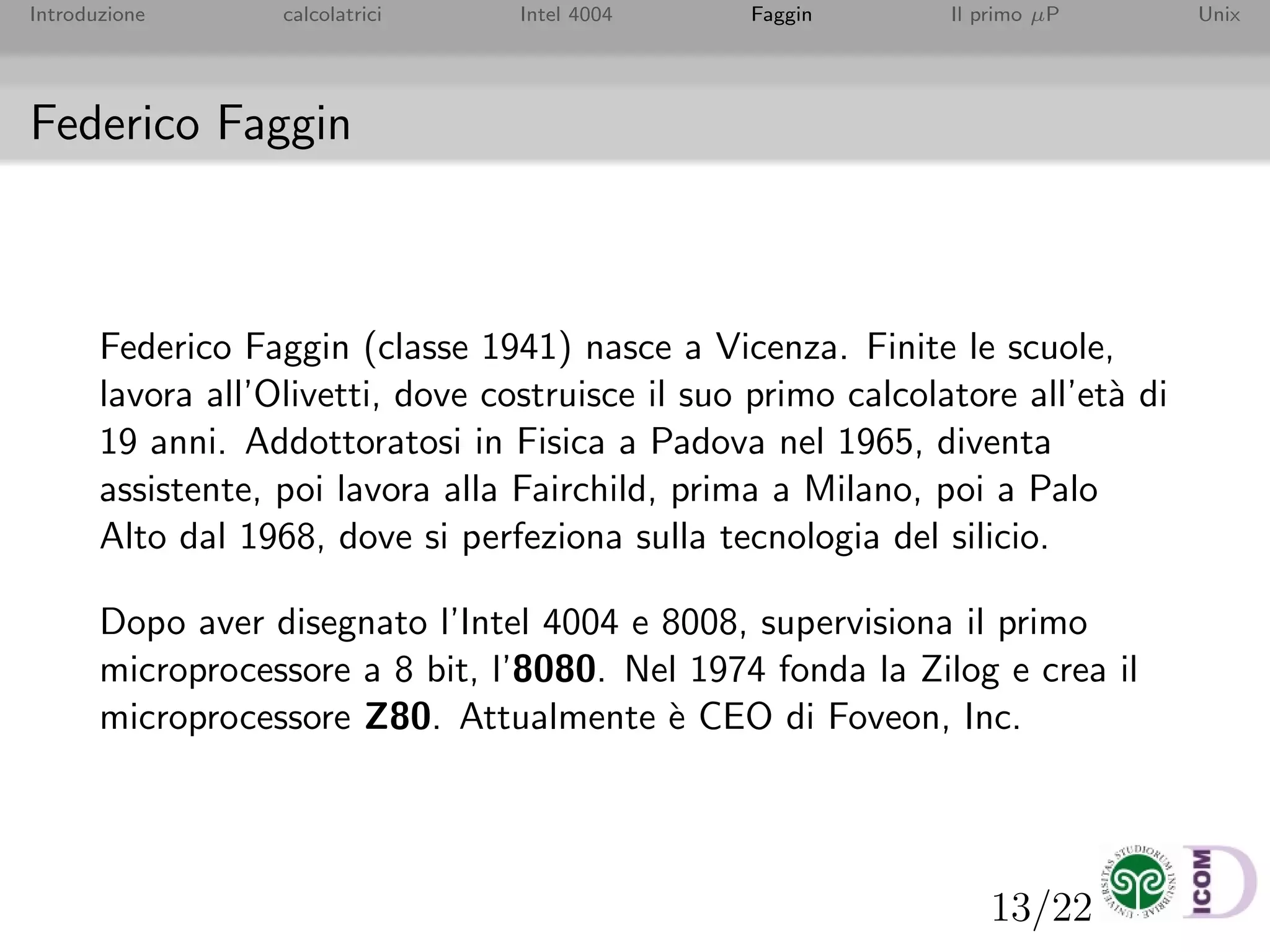 13/22
Introduzione calcolatrici Intel 4004 Faggin Il primo µP Unix
Federico Faggin
Federico Faggin (classe 1941) nasce a Vicenza. Finite le scuole,
lavora all’Olivetti, dove costruisce il suo primo calcolatore all’et`a di
19 anni. Addottoratosi in Fisica a Padova nel 1965, diventa
assistente, poi lavora alla Fairchild, prima a Milano, poi a Palo
Alto dal 1968, dove si perfeziona sulla tecnologia del silicio.
Dopo aver disegnato l’Intel 4004 e 8008, supervisiona il primo
microprocessore a 8 bit, l’8080. Nel 1974 fonda la Zilog e crea il
microprocessore Z80. Attualmente `e CEO di Foveon, Inc.
 