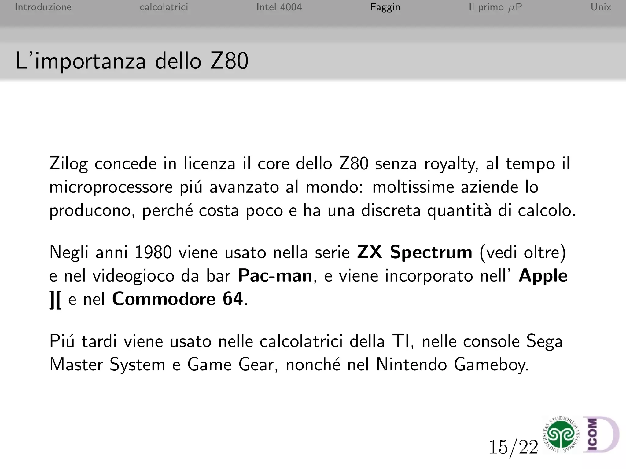 15/22
Introduzione calcolatrici Intel 4004 Faggin Il primo µP Unix
L’importanza dello Z80
Zilog concede in licenza il core dello Z80 senza royalty, al tempo il
microprocessore pi´u avanzato al mondo: moltissime aziende lo
producono, perch´e costa poco e ha una discreta quantit`a di calcolo.
Negli anni 1980 viene usato nella serie ZX Spectrum (vedi oltre)
e nel videogioco da bar Pac-man, e viene incorporato nell’ Apple
][ e nel Commodore 64.
Pi´u tardi viene usato nelle calcolatrici della TI, nelle console Sega
Master System e Game Gear, nonch´e nel Nintendo Gameboy.
 