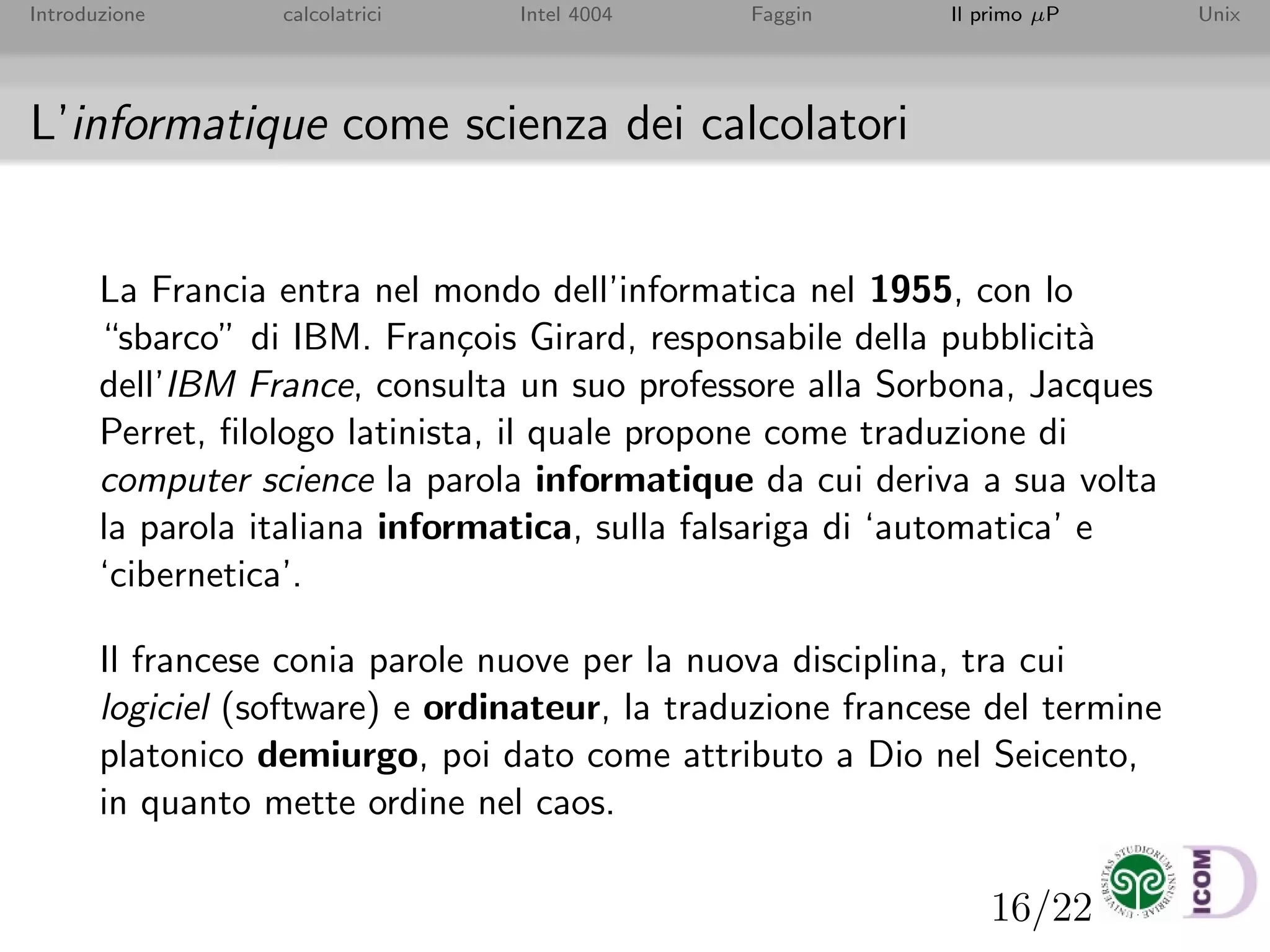 16/22
Introduzione calcolatrici Intel 4004 Faggin Il primo µP Unix
L’informatique come scienza dei calcolatori
La Francia entra nel mondo dell’informatica nel 1955, con lo
“sbarco” di IBM. Fran¸cois Girard, responsabile della pubblicit`a
dell’IBM France, consulta un suo professore alla Sorbona, Jacques
Perret, ﬁlologo latinista, il quale propone come traduzione di
computer science la parola informatique da cui deriva a sua volta
la parola italiana informatica, sulla falsariga di ‘automatica’ e
‘cibernetica’.
Il francese conia parole nuove per la nuova disciplina, tra cui
logiciel (software) e ordinateur, la traduzione francese del termine
platonico demiurgo, poi dato come attributo a Dio nel Seicento,
in quanto mette ordine nel caos.
 