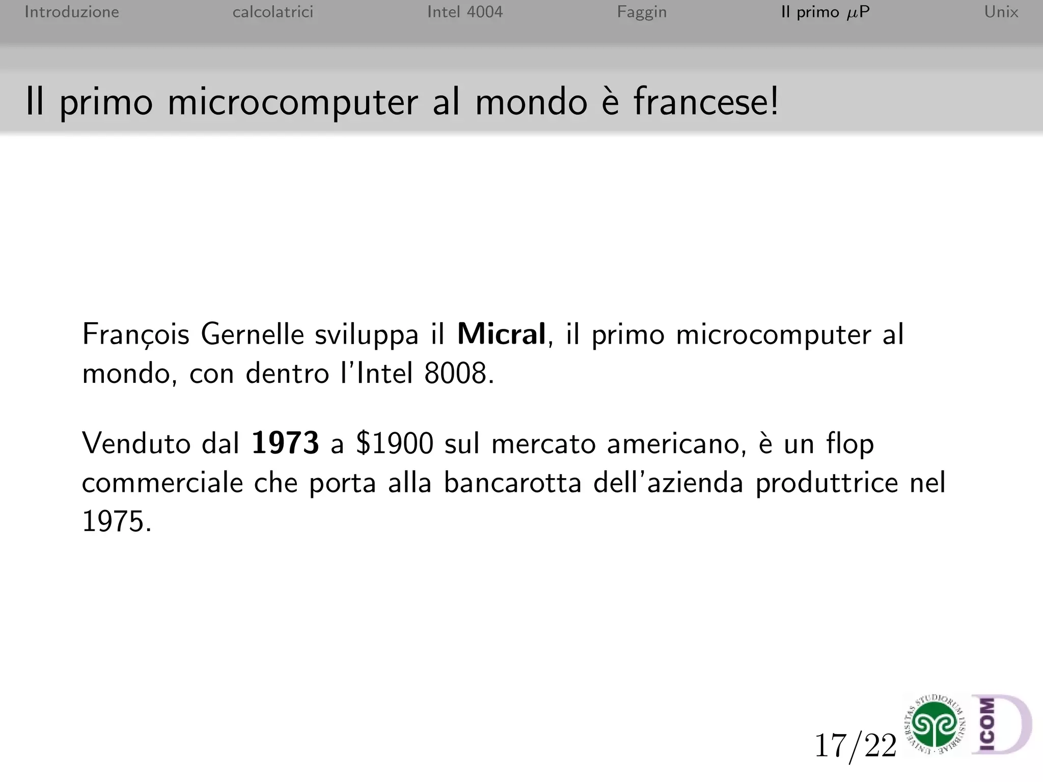 17/22
Introduzione calcolatrici Intel 4004 Faggin Il primo µP Unix
Il primo microcomputer al mondo `e francese!
Fran¸cois Gernelle sviluppa il Micral, il primo microcomputer al
mondo, con dentro l’Intel 8008.
Venduto dal 1973 a $1900 sul mercato americano, `e un ﬂop
commerciale che porta alla bancarotta dell’azienda produttrice nel
1975.
 