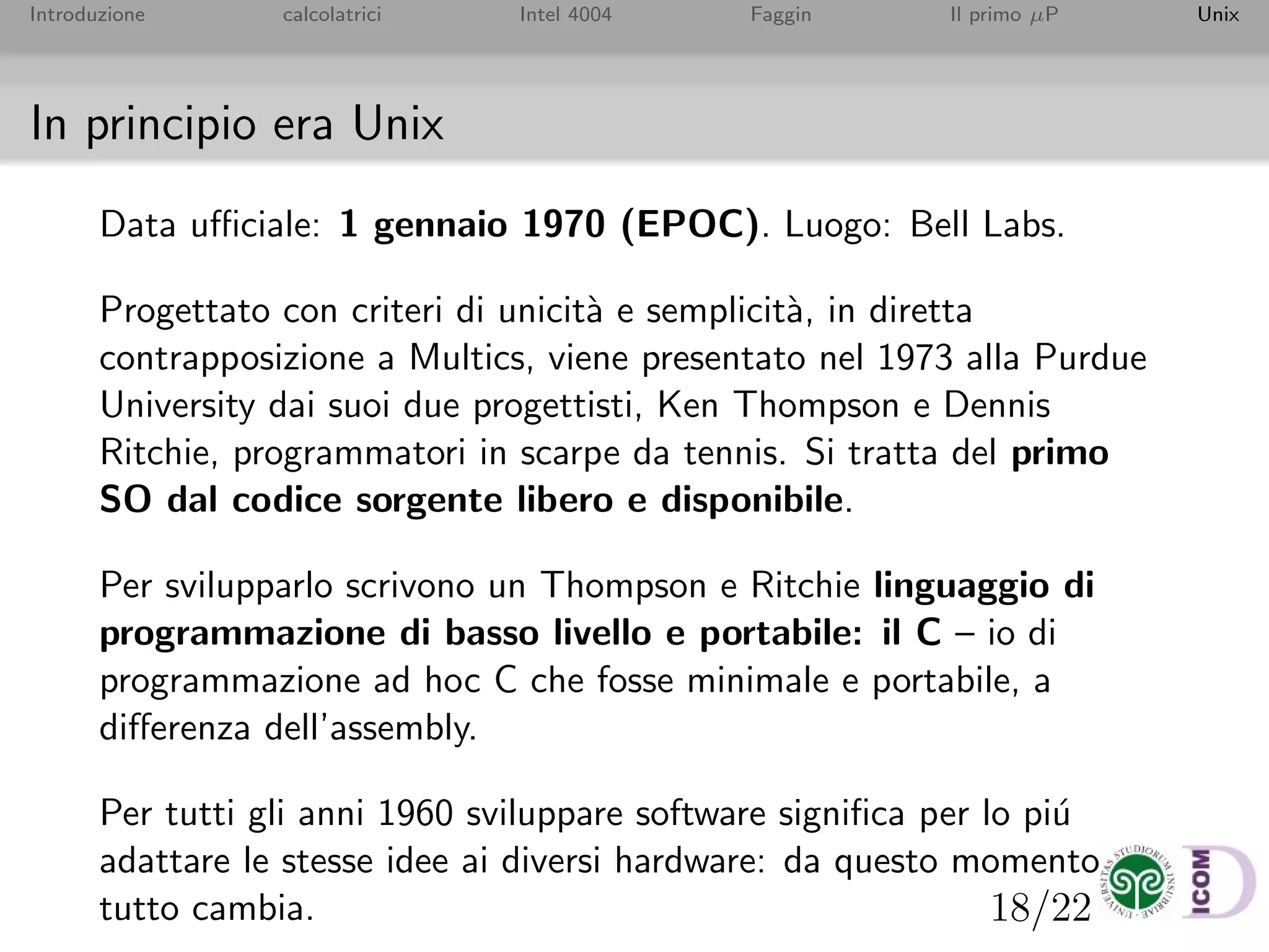 18/22
Introduzione calcolatrici Intel 4004 Faggin Il primo µP Unix
In principio era Unix
Data uﬃciale: 1 gennaio 1970 (EPOC). Luogo: Bell Labs.
Progettato con criteri di unicit`a e semplicit`a, in diretta
contrapposizione a Multics, viene presentato nel 1973 alla Purdue
University dai suoi due progettisti, Ken Thompson e Dennis
Ritchie, programmatori in scarpe da tennis. Si tratta del primo
SO dal codice sorgente libero e disponibile.
Per svilupparlo scrivono un Thompson e Ritchie linguaggio di
programmazione di basso livello e portabile: il C – io di
programmazione ad hoc C che fosse minimale e portabile, a
diﬀerenza dell’assembly.
Per tutti gli anni 1960 sviluppare software signiﬁca per lo pi´u
adattare le stesse idee ai diversi hardware: da questo momento
tutto cambia.
 