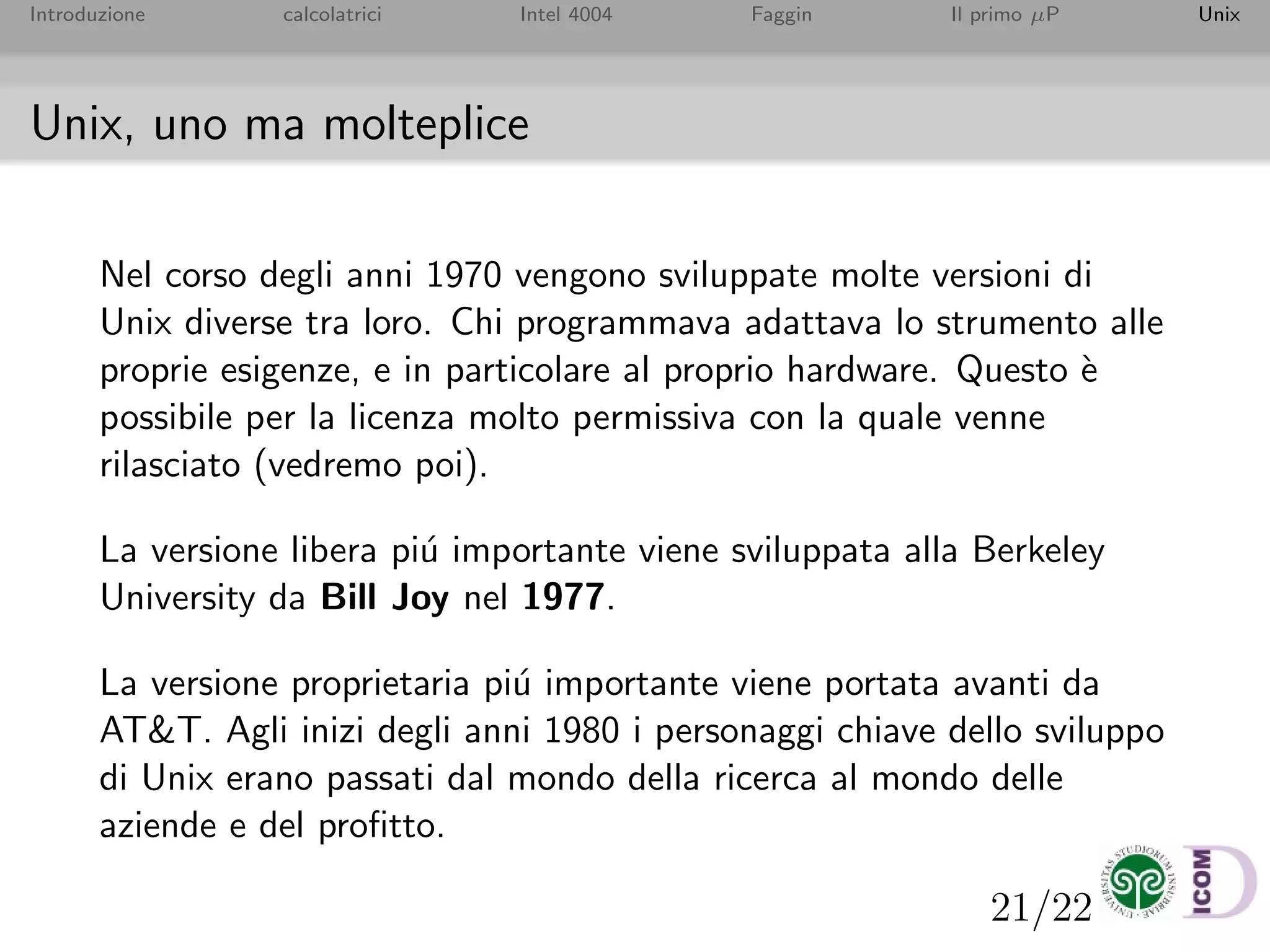 21/22
Introduzione calcolatrici Intel 4004 Faggin Il primo µP Unix
Unix, uno ma molteplice
Nel corso degli anni 1970 vengono sviluppate molte versioni di
Unix diverse tra loro. Chi programmava adattava lo strumento alle
proprie esigenze, e in particolare al proprio hardware. Questo `e
possibile per la licenza molto permissiva con la quale venne
rilasciato (vedremo poi).
La versione libera pi´u importante viene sviluppata alla Berkeley
University da Bill Joy nel 1977.
La versione proprietaria pi´u importante viene portata avanti da
AT&T. Agli inizi degli anni 1980 i personaggi chiave dello sviluppo
di Unix erano passati dal mondo della ricerca al mondo delle
aziende e del proﬁtto.
 