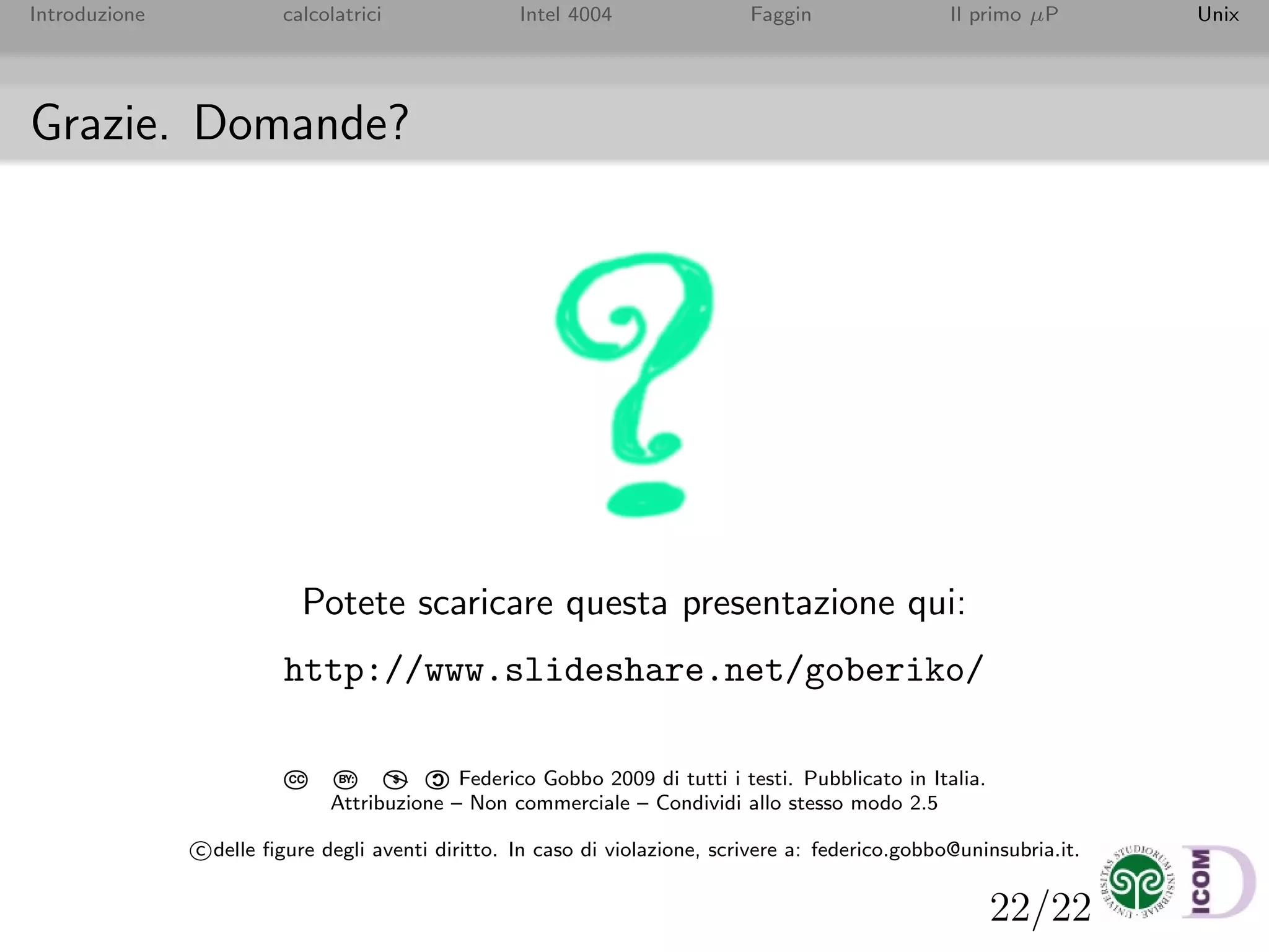 22/22
Introduzione calcolatrici Intel 4004 Faggin Il primo µP Unix
Grazie. Domande?
Potete scaricare questa presentazione qui:
http://www.slideshare.net/goberiko/
CC BY: $

C
Federico Gobbo 2009 di tutti i testi. Pubblicato in Italia.
Attribuzione – Non commerciale – Condividi allo stesso modo 2.5
c delle ﬁgure degli aventi diritto. In caso di violazione, scrivere a: federico.gobbo@uninsubria.it.
 