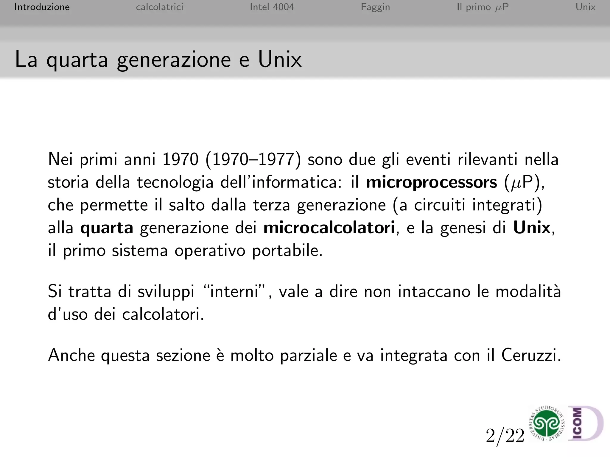 2/22
Introduzione calcolatrici Intel 4004 Faggin Il primo µP Unix
La quarta generazione e Unix
Nei primi anni 1970 (1970–1977) sono due gli eventi rilevanti nella
storia della tecnologia dell’informatica: il microprocessors (µP),
che permette il salto dalla terza generazione (a circuiti integrati)
alla quarta generazione dei microcalcolatori, e la genesi di Unix,
il primo sistema operativo portabile.
Si tratta di sviluppi “interni”, vale a dire non intaccano le modalit`a
d’uso dei calcolatori.
Anche questa sezione `e molto parziale e va integrata con il Ceruzzi.
 