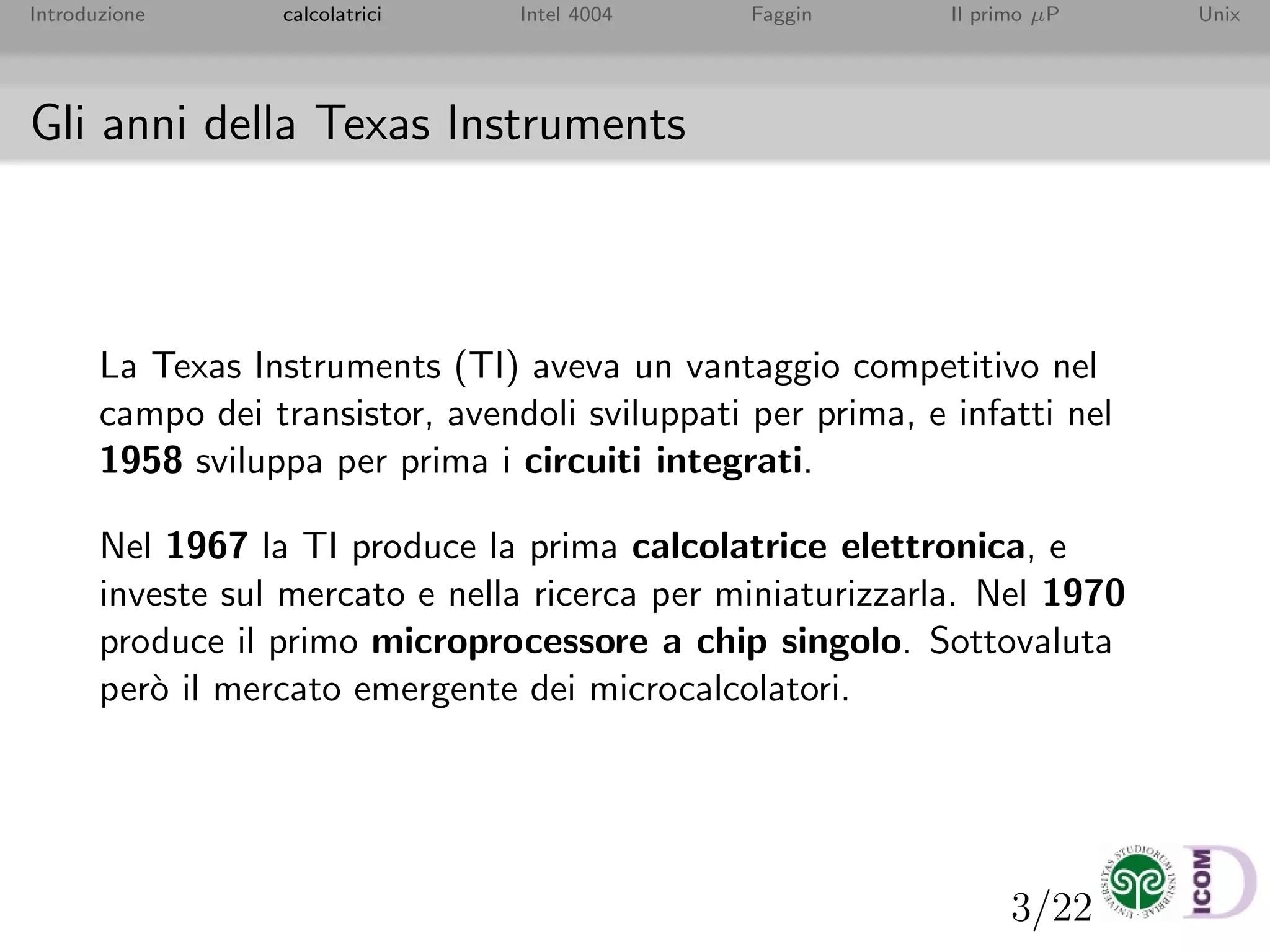 3/22
Introduzione calcolatrici Intel 4004 Faggin Il primo µP Unix
Gli anni della Texas Instruments
La Texas Instruments (TI) aveva un vantaggio competitivo nel
campo dei transistor, avendoli sviluppati per prima, e infatti nel
1958 sviluppa per prima i circuiti integrati.
Nel 1967 la TI produce la prima calcolatrice elettronica, e
investe sul mercato e nella ricerca per miniaturizzarla. Nel 1970
produce il primo microprocessore a chip singolo. Sottovaluta
per`o il mercato emergente dei microcalcolatori.
 