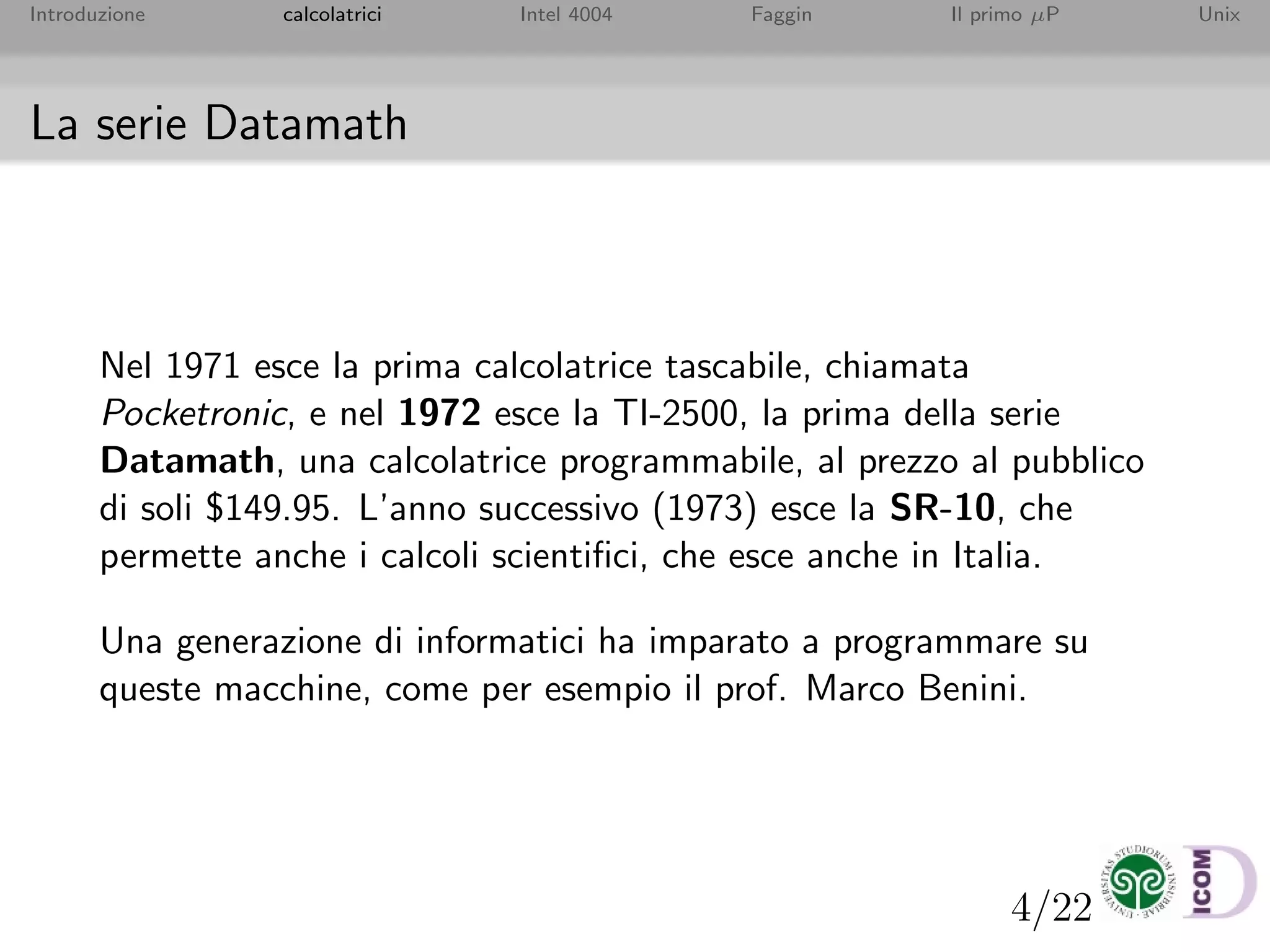 4/22
Introduzione calcolatrici Intel 4004 Faggin Il primo µP Unix
La serie Datamath
Nel 1971 esce la prima calcolatrice tascabile, chiamata
Pocketronic, e nel 1972 esce la TI-2500, la prima della serie
Datamath, una calcolatrice programmabile, al prezzo al pubblico
di soli $149.95. L’anno successivo (1973) esce la SR-10, che
permette anche i calcoli scientiﬁci, che esce anche in Italia.
Una generazione di informatici ha imparato a programmare su
queste macchine, come per esempio il prof. Marco Benini.
 