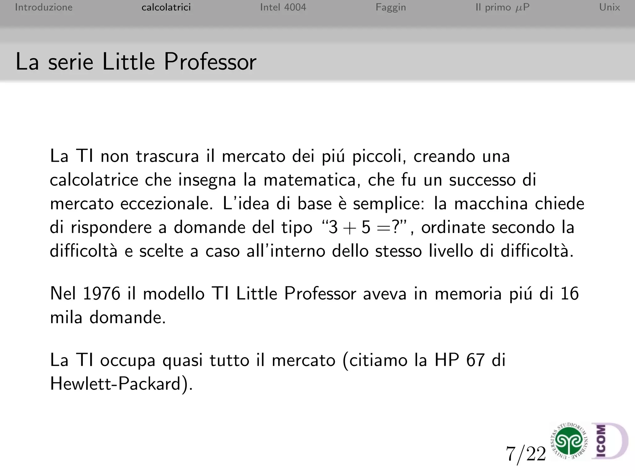 7/22
Introduzione calcolatrici Intel 4004 Faggin Il primo µP Unix
La serie Little Professor
La TI non trascura il mercato dei pi´u piccoli, creando una
calcolatrice che insegna la matematica, che fu un successo di
mercato eccezionale. L’idea di base `e semplice: la macchina chiede
di rispondere a domande del tipo “3 + 5 =?”, ordinate secondo la
diﬃcolt`a e scelte a caso all’interno dello stesso livello di diﬃcolt`a.
Nel 1976 il modello TI Little Professor aveva in memoria pi´u di 16
mila domande.
La TI occupa quasi tutto il mercato (citiamo la HP 67 di
Hewlett-Packard).
 