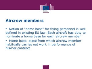 Aircrew members

• Notion of "home base" for flying personnel is well
defined in existing EU law. Each aircraft has duty to
nominate a home base for each aircrew member
• Home base: place from which aircrew member
habitually carries out work in performance of
his/her contract
 