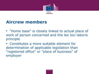 Aircrew members

• "Home base" is closely linked to actual place of
work of person concerned and the lex loci laboris
principle
• Constitutes a more suitable element for
determination of applicable legislation than
"registered office" or "place of business" of
employer
 