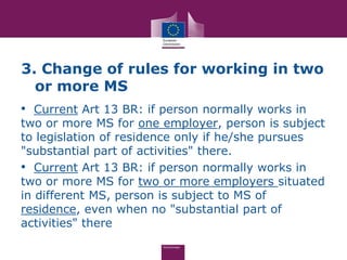 3. Change of rules for working in two
  or more MS
• Current Art 13 BR: if person normally works in
two or more MS for one employer, person is subject
to legislation of residence only if he/she pursues
"substantial part of activities" there.
• Current Art 13 BR: if person normally works in
two or more MS for two or more employers situated
in different MS, person is subject to MS of
residence, even when no "substantial part of
activities" there
 