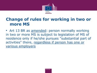 Change of rules for working in two or
 more MS
• Art 13 BR as amended: person normally working
in two or more MS is subject to legislation of MS of
residence only if he/she pursues "substantial part of
activities" there, regardless if person has one or
various employers
 