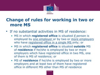 Change of rules for working in two or
 more MS
• If no substantial activities in MS of residence:
   • MS in which registered office is situated if person is
     employed by one employer or by two or more employers
     who have registered office in a single MS only; or
   • MS in which registered office is situated outside MS
     of residence if he/she is employed by two or more
     employers which have registered office in two MS, one
     of them is MS of residence; or
   • MS of residence if he/she is employed by two or more
     employers and at least two of them have registered
     office in different MS other than MS of residence
 