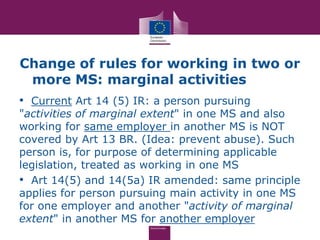 Change of rules for working in two or
 more MS: marginal activities
• Current Art 14 (5) IR: a person pursuing
"activities of marginal extent" in one MS and also
working for same employer in another MS is NOT
covered by Art 13 BR. (Idea: prevent abuse). Such
person is, for purpose of determining applicable
legislation, treated as working in one MS
• Art 14(5) and 14(5a) IR amended: same principle
applies for person pursuing main activity in one MS
for one employer and another "activity of marginal
extent" in another MS for another employer
 