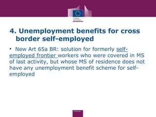 4. Unemployment benefits for cross
  border self-employed
• New Art 65a BR: solution for formerly self-
employed frontier workers who were covered in MS
of last activity, but whose MS of residence does not
have any unemployment benefit scheme for self-
employed
 