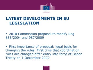 LATEST DEVELOMENTS IN EU
 LEGISLATION

• 2010 Commission proposal to modify Reg
883/2004 and 987/2009

• First importance of proposal: legal basis for
changing the rules. First time that coordination
rules are changed after entry into force of Lisbon
Treaty on 1 December 2009
 