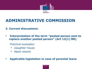 ADMINISTRATIVE COMMISSION
2. Current discussions:

•    Interpretation of the term "posted person sent to
    replace another posted person" (Art 12(1) BR)

    Practical examples:
    • slaughter house
    • Alpes resorts

•   Applicable legislation in case of parental leave
 