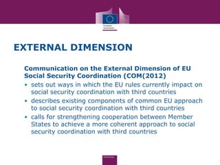 EXTERNAL DIMENSION

 Communication on the External Dimension of EU
 Social Security Coordination (COM(2012)
 • sets out ways in which the EU rules currently impact on
   social security coordination with third countries
 • describes existing components of common EU approach
   to social security coordination with third countries
 • calls for strengthening cooperation between Member
   States to achieve a more coherent approach to social
   security coordination with third countries
 