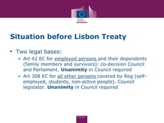 Situation before Lisbon Treaty

• Two legal bases:
  • Art 42 EC for employed persons and their dependents
    (family members and survivors): co-decision Council
    and Parliament. Unanimity in Council required
  • Art 308 EC for all other persons covered by Reg (self-
    employed, students, non-active people). Council
    legislator. Unanimity in Council required
 