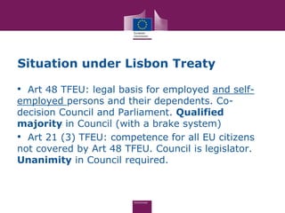 Situation under Lisbon Treaty

• Art 48 TFEU: legal basis for employed and self-
employed persons and their dependents. Co-
decision Council and Parliament. Qualified
majority in Council (with a brake system)
• Art 21 (3) TFEU: competence for all EU citizens
not covered by Art 48 TFEU. Council is legislator.
Unanimity in Council required.
 