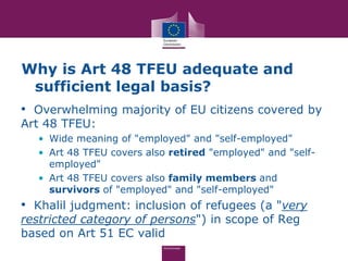 Why is Art 48 TFEU adequate and
 sufficient legal basis?
• Overwhelming majority of EU citizens covered by
Art 48 TFEU:
  • Wide meaning of "employed" and "self-employed"
  • Art 48 TFEU covers also retired "employed" and "self-
    employed"
  • Art 48 TFEU covers also family members and
    survivors of "employed" and "self-employed"
• Khalil judgment: inclusion of refugees (a "very
restricted category of persons") in scope of Reg
based on Art 51 EC valid
 