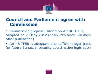Council and Parliament agree with
 Commission
• Commission proposal, based on Art 48 TFEU,
adopted on 23 May 2012 (entry into force: 20 days
after publication)
• Art 48 TFEU is adequate and sufficient legal basis
for future EU social security coordination legislation
 