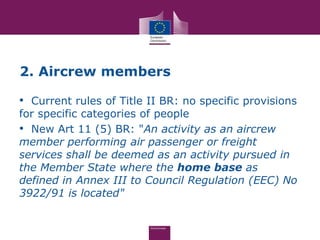 2. Aircrew members

• Current rules of Title II BR: no specific provisions
for specific categories of people
• New Art 11 (5) BR: "An activity as an aircrew
member performing air passenger or freight
services shall be deemed as an activity pursued in
the Member State where the home base as
defined in Annex III to Council Regulation (EEC) No
3922/91 is located"
 