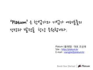 Boost Your Startup!
‘Platum’ 은 창업가와 기업가 여러분들의
성장과 발전을 항상 응원합니다.
Platum (플래텀) 대표 조상래
Site : http://platum.kr
E-mail : xianglai@platum.kr
 