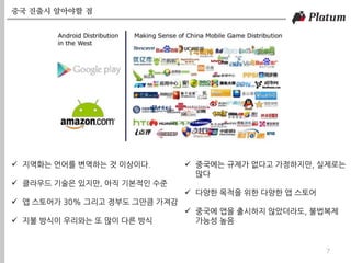 중국 진출시 알아야할 점
7
 지역화는 언어를 변역하는 것 이상이다.
 클라우드 기술은 있지만, 아직 기본적인 수준
 앱 스토어가 30% 그리고 정부도 그만큼 가져감
 지불 방식이 우리와는 또 많이 다른 방식
 중국에는 규제가 없다고 가정하지만, 실제로는
많다
 다양한 목적을 위한 다양한 앱 스토어
 중국에 앱을 출시하지 않았더라도, 불법복제
가능성 높음
 