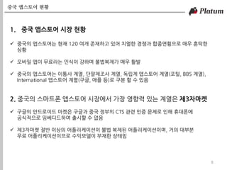 중국 앱스토어 현황
8
1. 중국 앱스토어 시장 현황
 중국의 앱스토어는 현재 120 여개 존재하고 있어 치열한 경쟁과 합종연횡으로 매우 혼탁한
상황
 모바일 앱이 무료라는 인식이 강하며 불법복제가 매우 활발
 중국의 앱스토어는 이통사 계열, 단말제조사 계열, 독립계 앱스토어 계열(포털, BBS 계열),
International 앱스토어 계열(구글, 애플 등)로 구분 할 수 있음
2. 중국의 스마트폰 앱스토어 시장에서 가장 영향력 있는 계열은 제3자마켓
 구글의 안드로이드 마켓은 구글과 중국 정부의 CTS 관련 인증 문제로 인해 휴대폰에
공식적으로 임베디드하여 출시할 수 없음
 제3자마켓 절반 이상의 어플리케이션이 불법 복제된 어플리케이션이며, 거의 대부분
무료 어플리케이션이므로 수익모델이 부재한 상태임
 