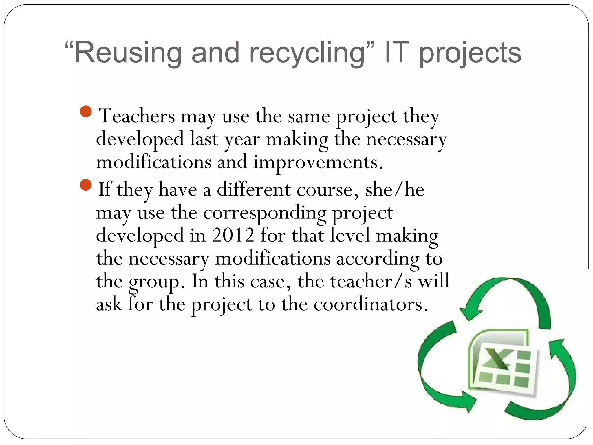 “Reusing and recycling” IT projects
Teachers may use the same project they
developed last year making the necessary
modifications and improvements.
If they have a different course, she/he
may use the corresponding project
developed in 2012 for that level making
the necessary modifications according to
the group. In this case, the teacher/s will
ask for the project to the coordinators.
 